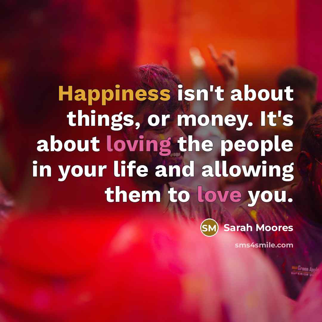 “Happiness isn't about things, or money. It's about loving the people in your life and allowing them to love you.” quote by Sarah Moores