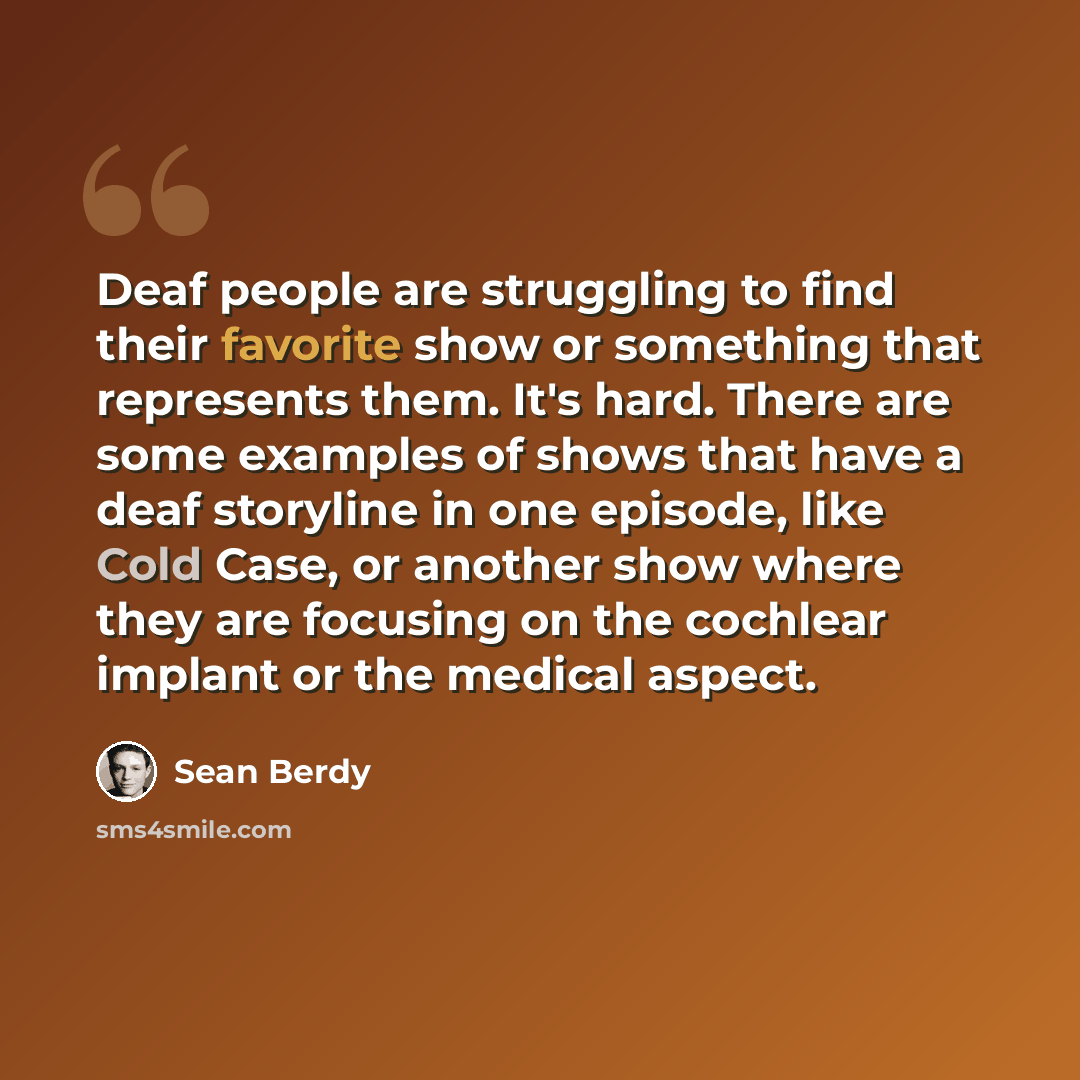 “Deaf people are struggling to find their favorite show or something that represents them. It's hard. There are some examples of shows that have a deaf storyline in one episode, like Cold Case, or another show where they are focusing on the cochlear implant or the medical aspect.” quote by Sean Berdy