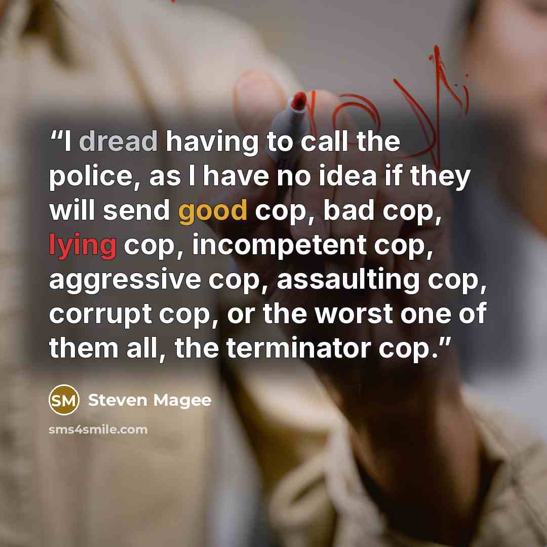 “I dread having to call the police, as I have no idea if they will send good cop, bad cop, lying cop, incompetent cop, aggressive cop, assaulting cop, corrupt cop, or the worst one of them all, the terminator cop.” quote by Steven Magee