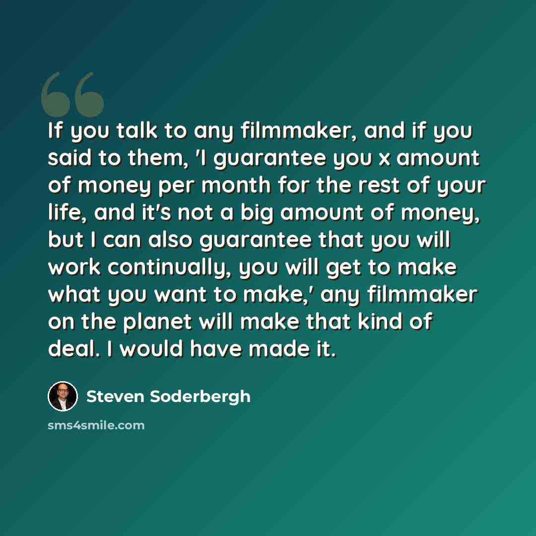 “If you talk to any filmmaker, and if you said to them, 'I guarantee you x amount of money per month for the rest of your life, and it's not a big amount of money, but I can also guarantee that you will work continually, you will get to make what you want to make,' any filmmaker on the planet will…” quote by Steven Soderbergh