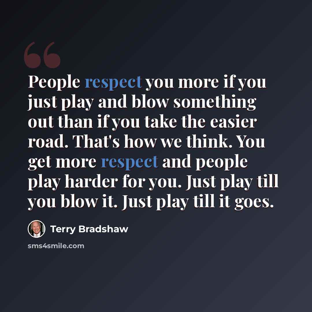 “People respect you more if you just play and blow something out than if you take the easier road. That's how we think. You get more respect and people play harder for you. Just play till you blow it. Just play till it goes.” quote by Terry Bradshaw