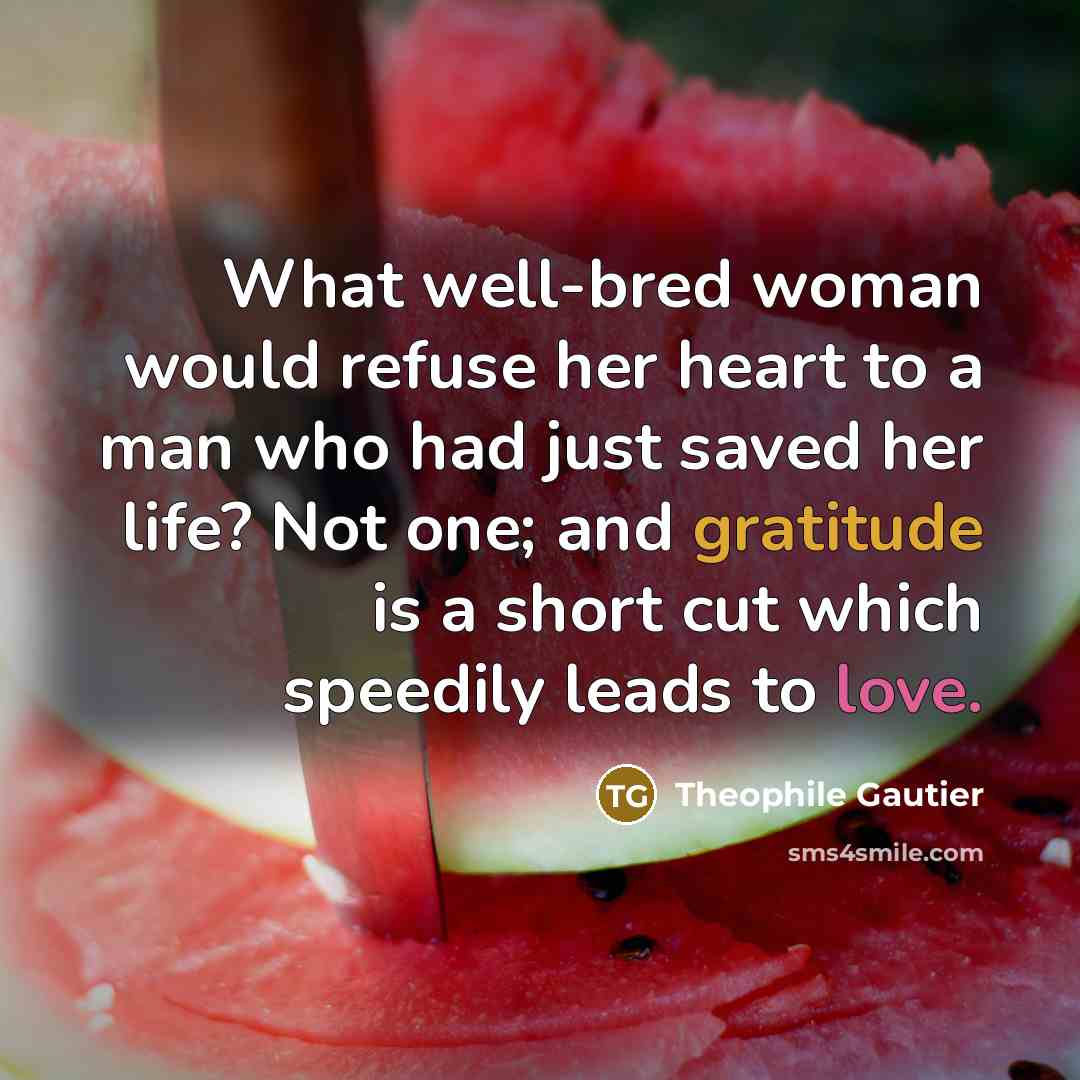 “What well-bred woman would refuse her heart to a man who had just saved her life? Not one; and gratitude is a short cut which speedily leads to love.” quote by Theophile Gautier
