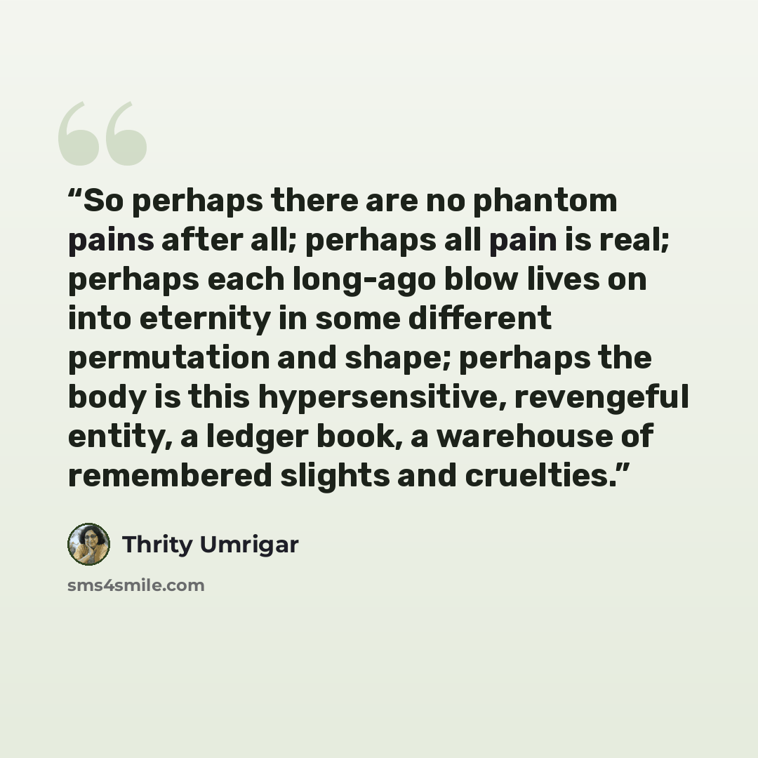 “So perhaps there are no phantom pains after all; perhaps all pain is real; perhaps each long-ago blow lives on into eternity in some different permutation and shape; perhaps the body is this hypersensitive, revengeful entity, a ledger book, a warehouse of remembered slights and cruelties.” quote by Thrity Umrigar