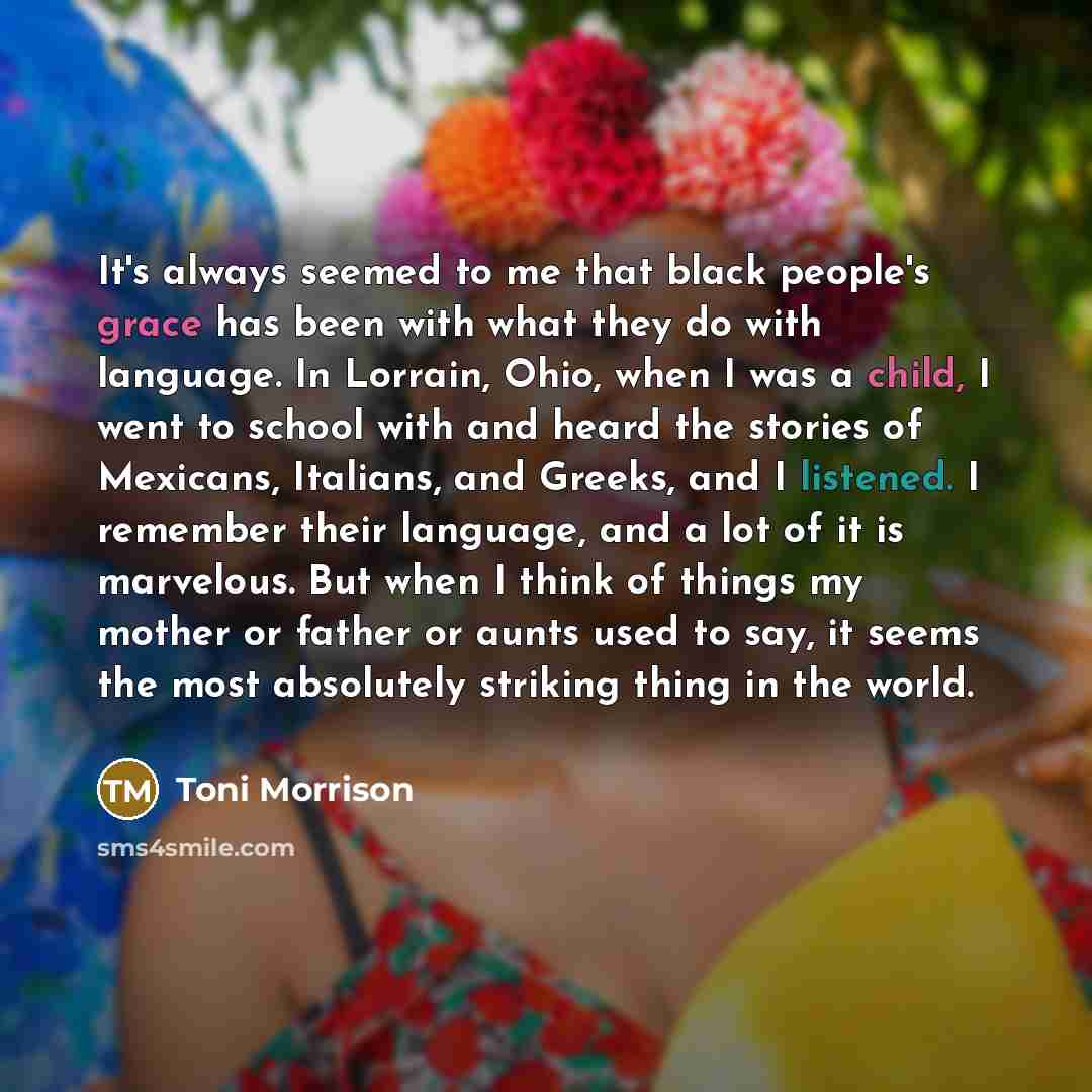 “It's always seemed to me that black people's grace has been with what they do with language. In Lorrain, Ohio, when I was a child, I went to school with and heard the stories of Mexicans, Italians, and Greeks, and I listened. I remember their language, and a lot of it is marvelous. But when I…” quote by Toni Morrison