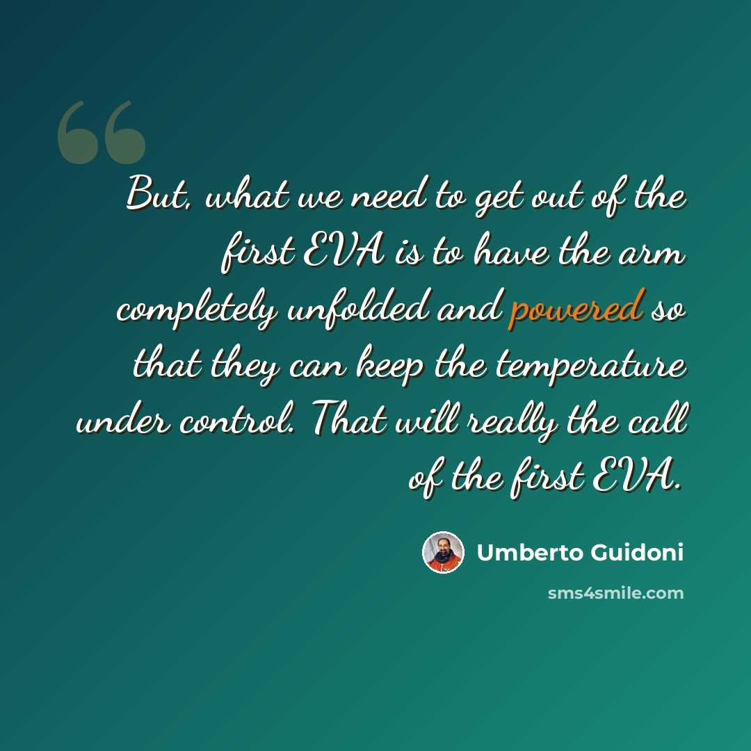 “But, what we need to get out of the first EVA is to have the arm completely unfolded and powered so that they can keep the temperature under control. That will really the call of the first EVA.” quote by Umberto Guidoni
