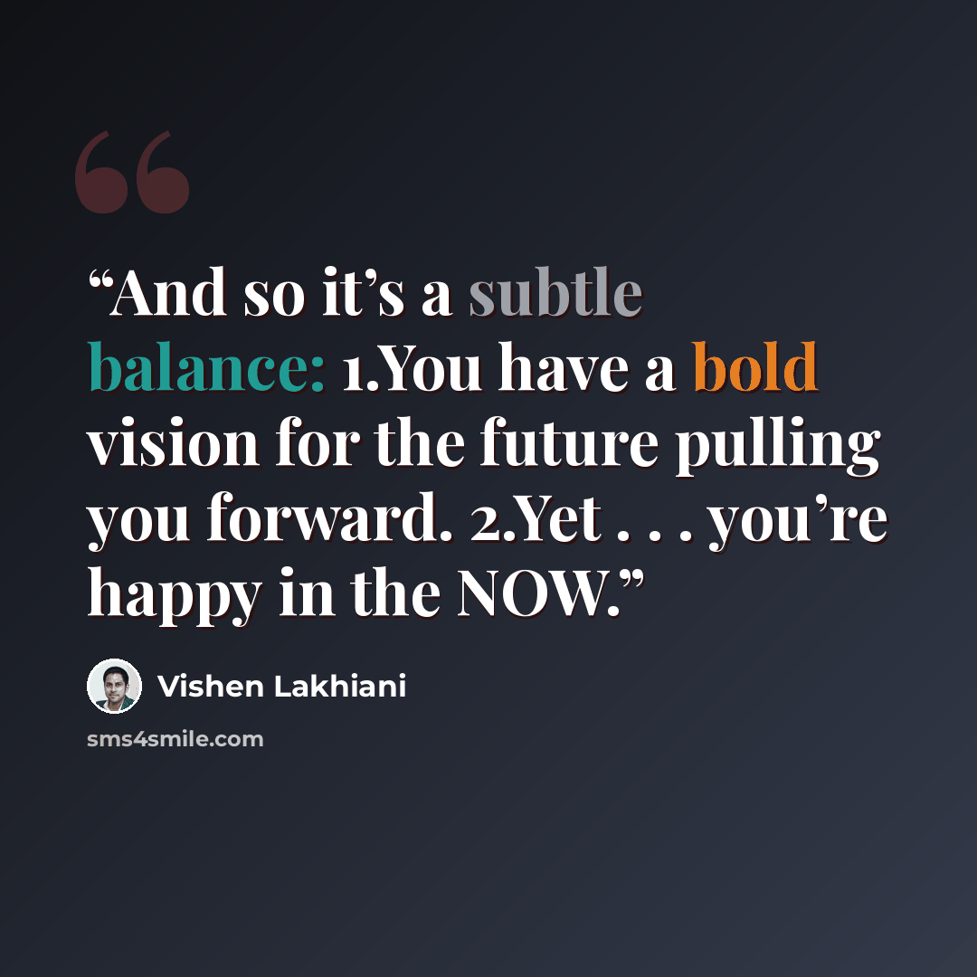 “And so it’s a subtle balance: 1.​You have a bold vision for the future pulling you forward. 2.​Yet . . . you’re happy in the NOW.” quote by Vishen Lakhiani