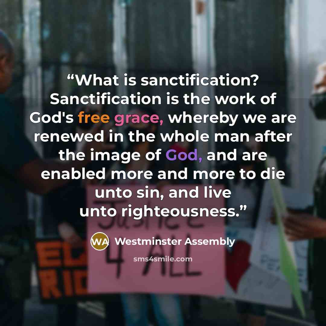 “What is sanctification? Sanctification is the work of God's free grace, whereby we are renewed in the whole man after the image of God, and are enabled more and more to die unto sin, and live unto righteousness.” quote by Westminster Assembly