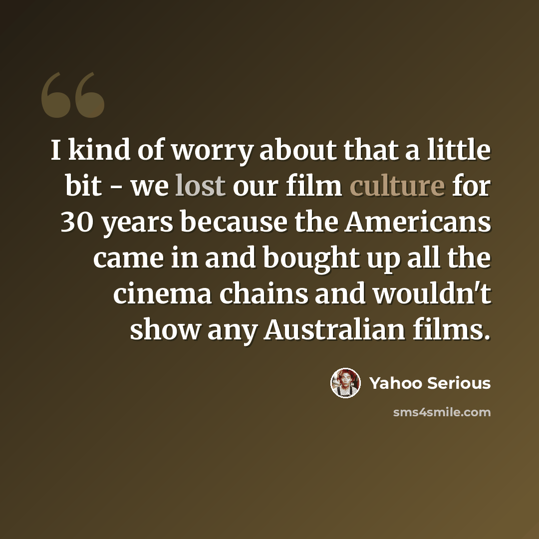 “I kind of worry about that a little bit - we lost our film culture for 30 years because the Americans came in and bought up all the cinema chains and wouldn't show any Australian films.” quote by Yahoo Serious
