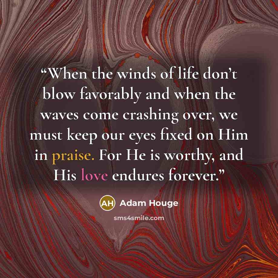 “When the winds of life don’t blow favorably and when the waves come crashing over, we must keep our eyes fixed on Him in praise. For He is worthy, and His love endures forever.” quote by Adam Houge