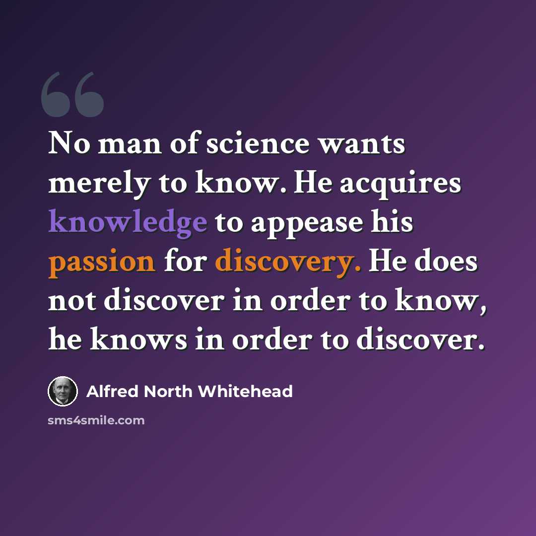 “No man of science wants merely to know. He acquires knowledge to appease his passion for discovery. He does not discover in order to know, he knows in order to discover.” quote by Alfred North Whitehead