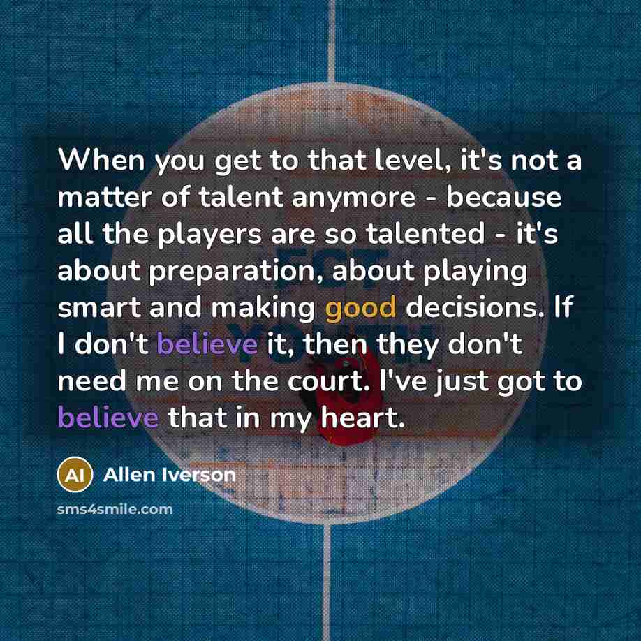 “When you get to that level, it's not a matter of talent anymore - because all the players are so talented - it's about preparation, about playing smart and making good decisions. If I don't believe it, then they don't need me on the court. I've just got to believe that in my heart.” quote by Allen Iverson