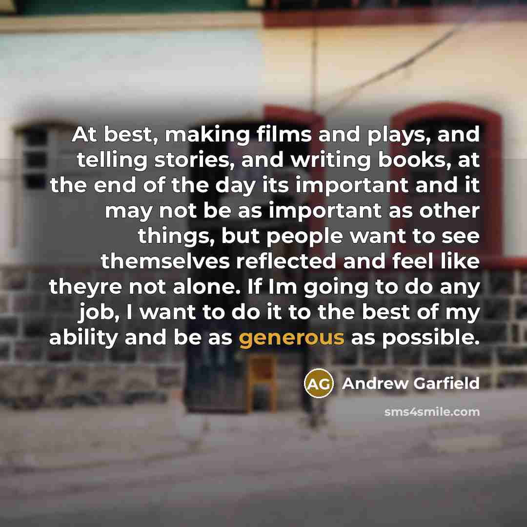 “At best, making films and plays, and telling stories, and writing books, at the end of the day its important and it may not be as important as other things, but people want to see themselves reflected and feel like theyre not alone. If Im going to do any job, I want to do it to the best of my…” quote by Andrew Garfield