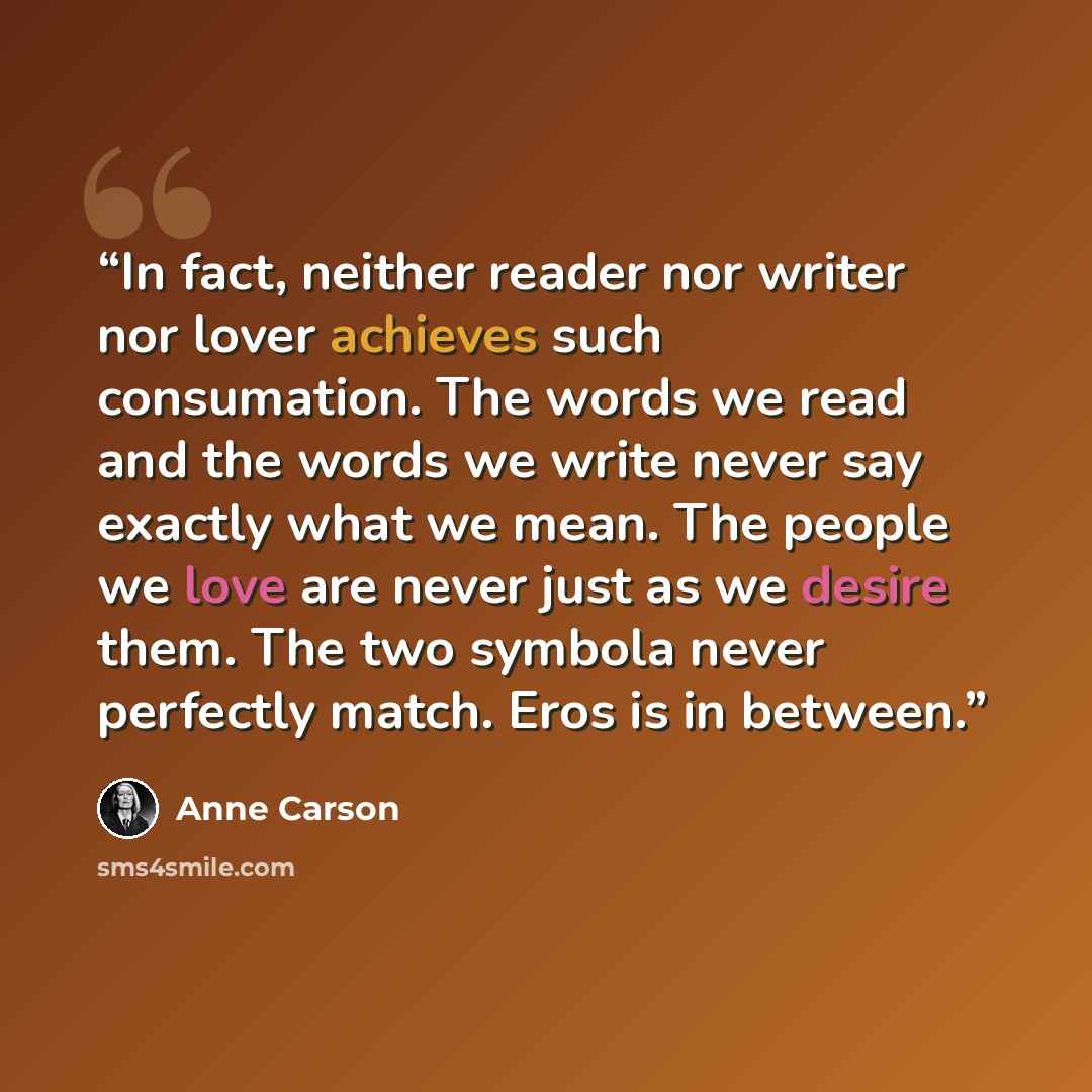 “In fact, neither reader nor writer nor lover achieves such consumation. The words we read and the words we write never say exactly what we mean. The people we love are never just as we desire them. The two symbola never perfectly match. Eros is in between.” quote by Anne Carson