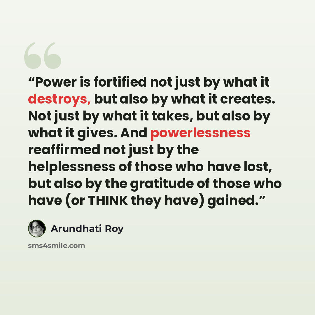 “Power is fortified not just by what it destroys, but also by what it creates. Not just by what it takes, but also by what it gives. And powerlessness reaffirmed not just by the helplessness of those who have lost, but also by the gratitude of those who have (or THINK they have) gained.” quote by Arundhati Roy