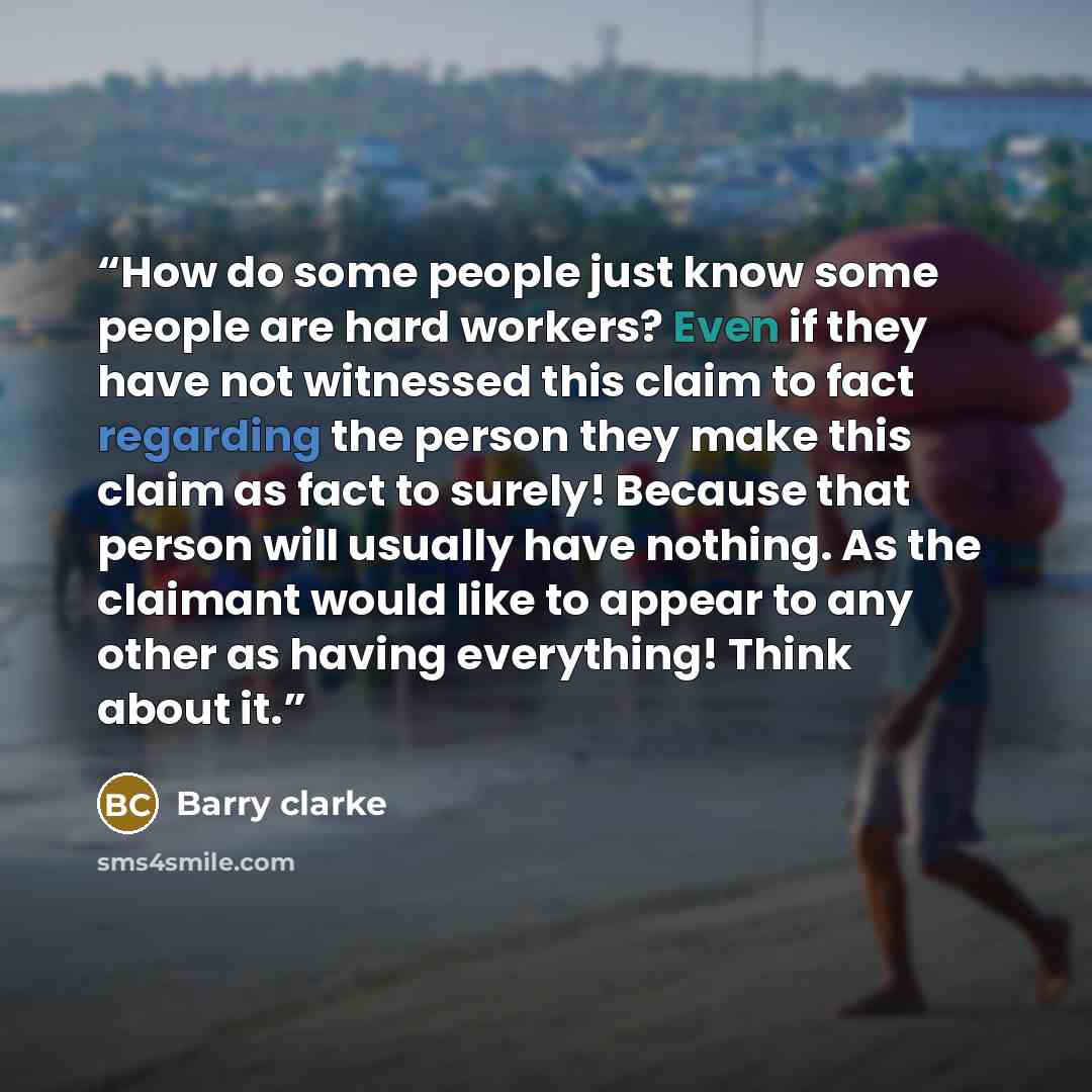“How do some people just know some people are hard workers? Even if they have not witnessed this claim to fact regarding the person they make this claim as fact to surely! Because that person will usually have nothing. As the claimant would like to appear to any other as having everything! Think…” quote by Barry clarke