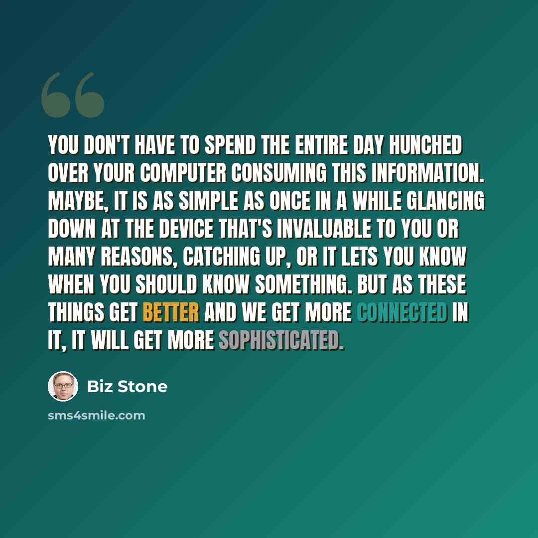 “You don't have to spend the entire day hunched over your computer consuming this information. Maybe, it is as simple as once in a while glancing down at the device that's invaluable to you or many reasons, catching up, or it lets you know when you should know something. But as these things get…” quote by Biz Stone