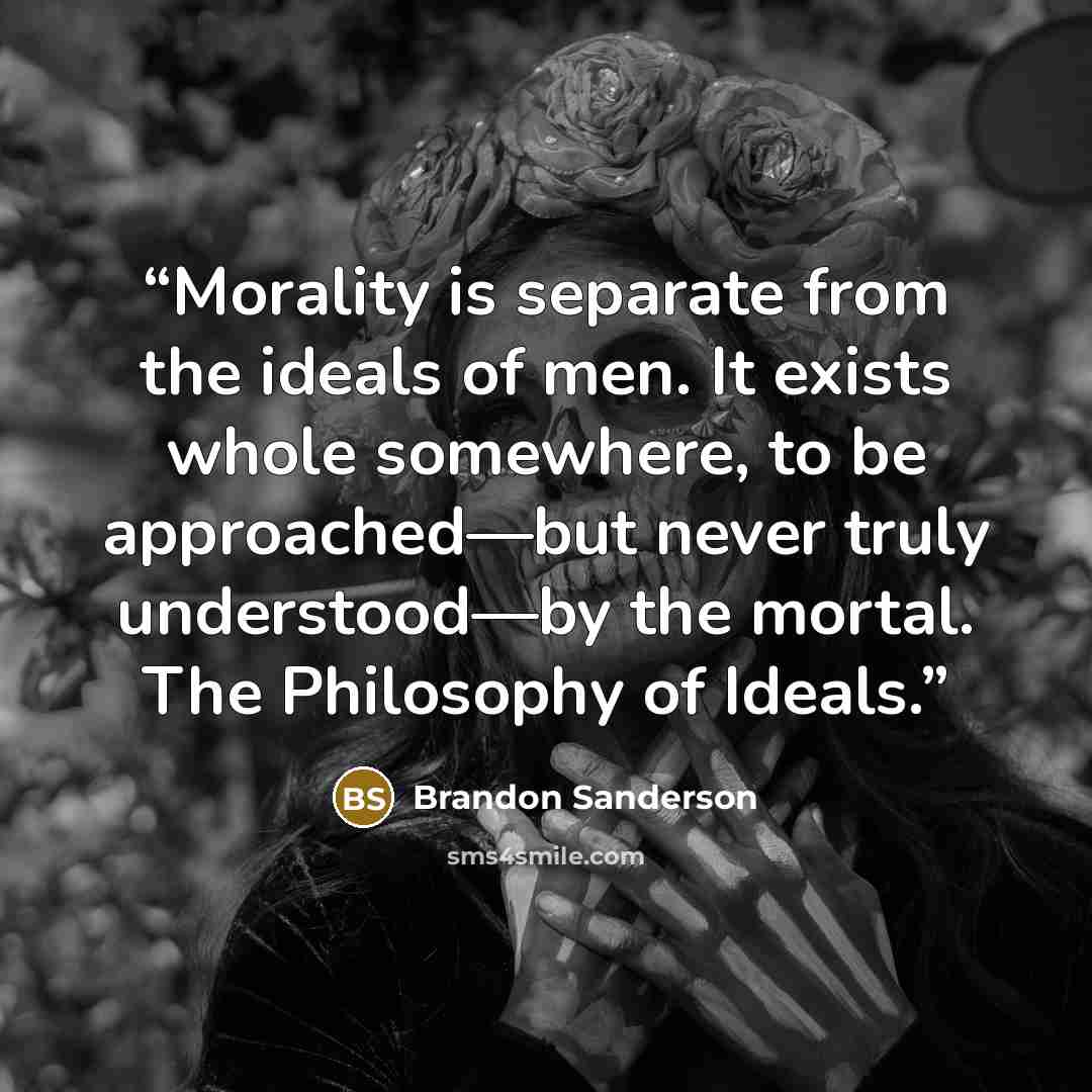 “Morality is separate from the ideals of men. It exists whole somewhere, to be approached—but never truly understood—by the mortal. The Philosophy of Ideals.” quote by Brandon Sanderson