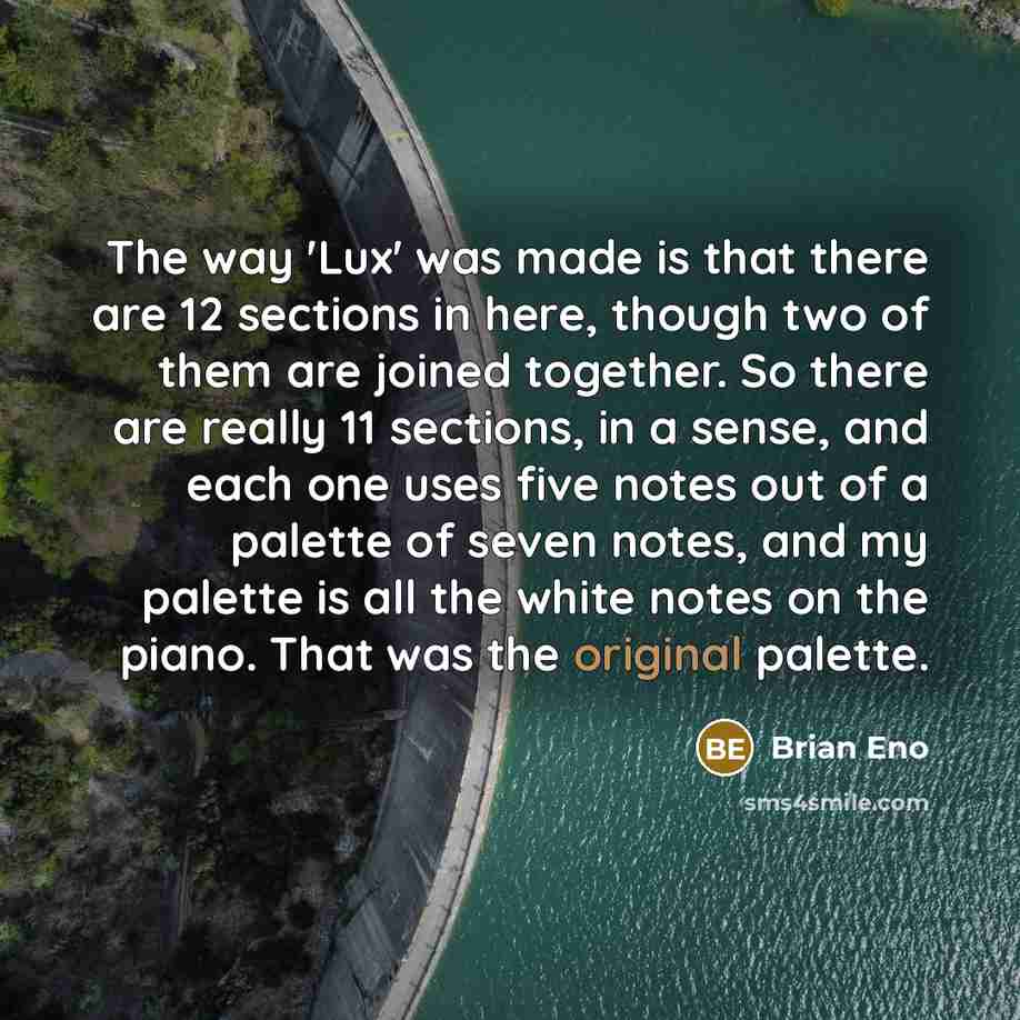 “The way 'Lux' was made is that there are 12 sections in here, though two of them are joined together. So there are really 11 sections, in a sense, and each one uses five notes out of a palette of seven notes, and my palette is all the white notes on the piano. That was the original palette.” quote by Brian Eno