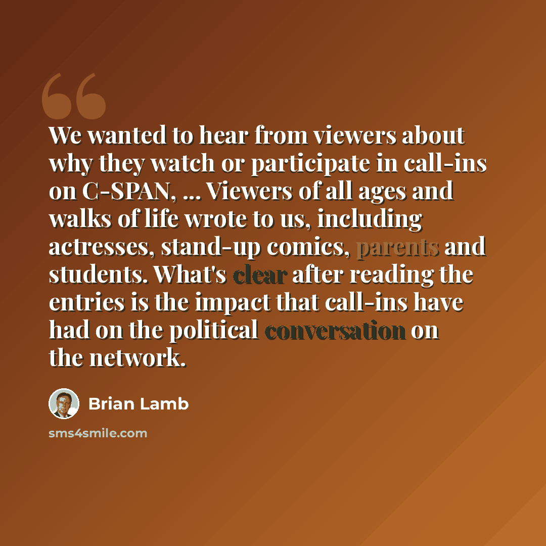 “We wanted to hear from viewers about why they watch or participate in call-ins on C-SPAN, ... Viewers of all ages and walks of life wrote to us, including actresses, stand-up comics, parents and students. What's clear after reading the entries is the impact that call-ins have had on the political…” quote by Brian Lamb