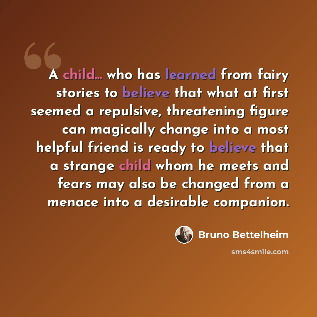 “A child... who has learned from fairy stories to believe that what at first seemed a repulsive, threatening figure can magically change into a most helpful friend is ready to believe that a strange child whom he meets and fears may also be changed from a menace into a desirable companion.” quote by Bruno Bettelheim
