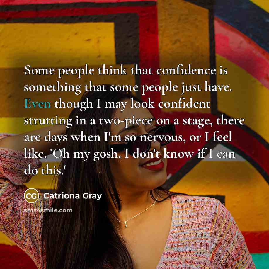 “Some people think that confidence is something that some people just have. Even though I may look confident strutting in a two-piece on a stage, there are days when I'm so nervous, or I feel like, 'Oh my gosh, I don't know if I can do this.'” quote by Catriona Gray