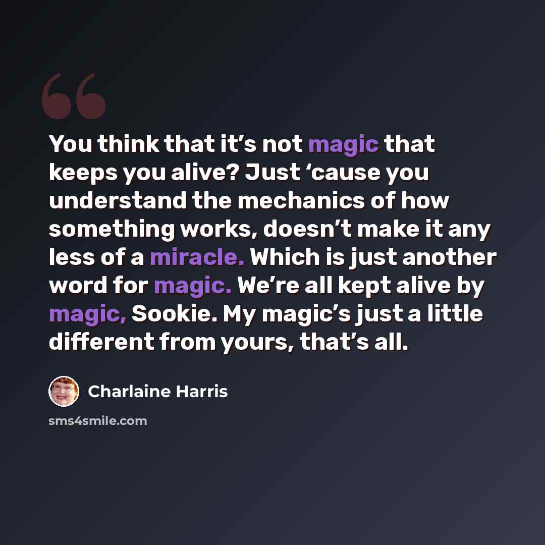 “You think that it’s not magic that keeps you alive? Just ‘cause you understand the mechanics of how something works, doesn’t make it any less of a miracle. Which is just another word for magic. We’re all kept alive by magic, Sookie. My magic’s just a little different from yours, that’s all.” quote by Charlaine Harris