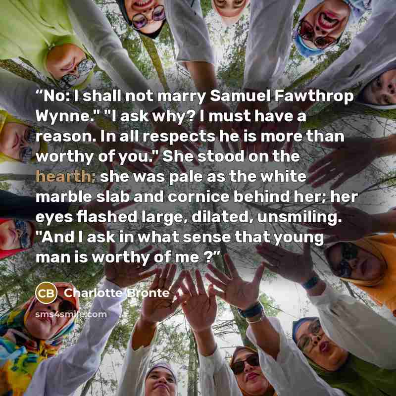 “No: I shall not marry Samuel Fawthrop Wynne." "I ask why? I must have a reason. In all respects he is more than worthy of you." She stood on the hearth; she was pale as the white marble slab and cornice behind her; her eyes flashed large, dilated, unsmiling. "And I ask in what sense that young man…” quote by Charlotte Brontë