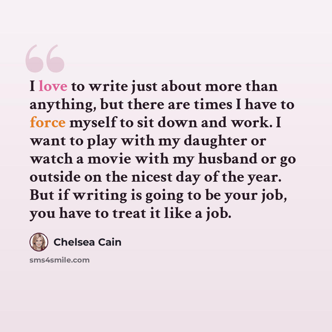 “I love to write just about more than anything, but there are times I have to force myself to sit down and work. I want to play with my daughter or watch a movie with my husband or go outside on the nicest day of the year. But if writing is going to be your job, you have to treat it like a job.” quote by Chelsea Cain