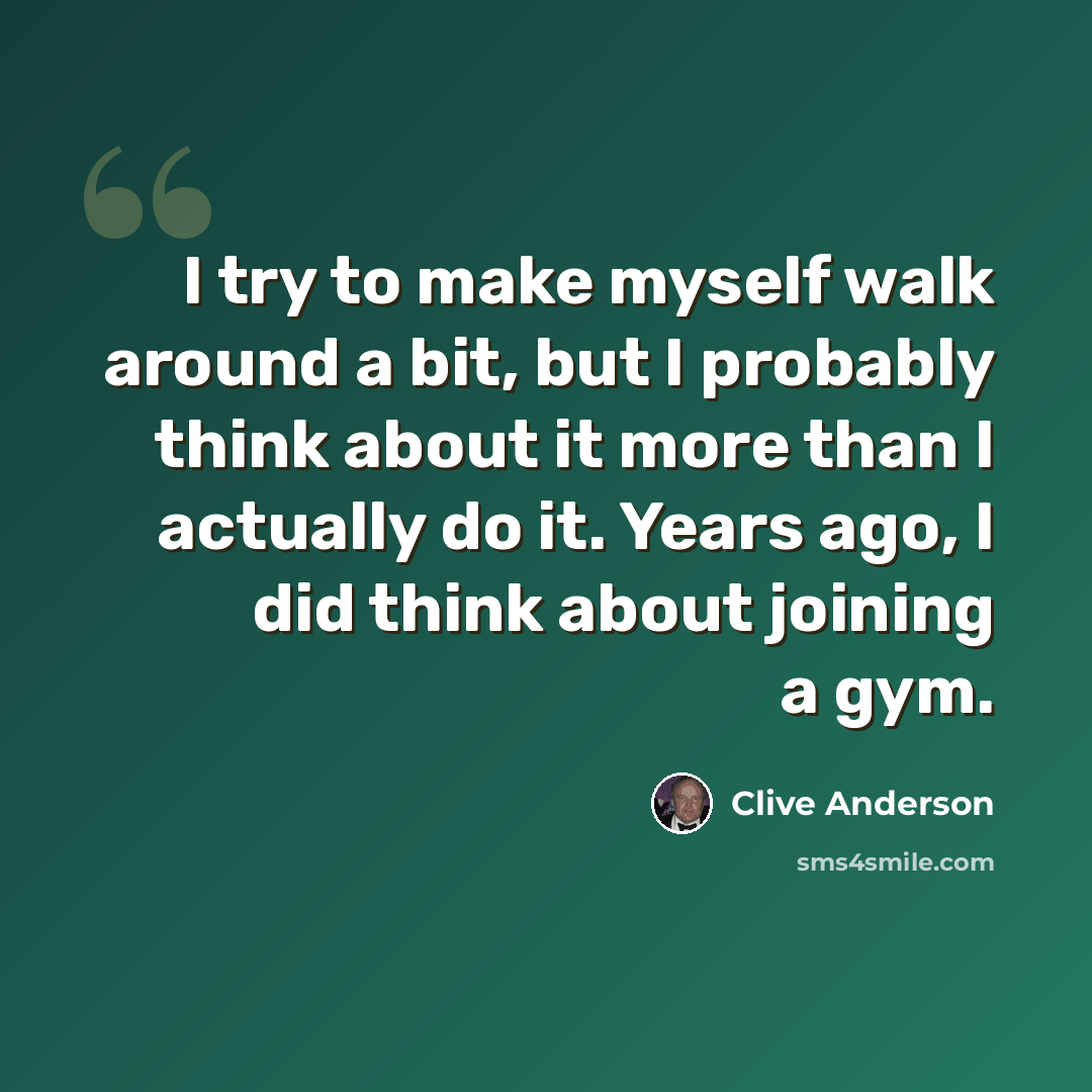 “I try to make myself walk around a bit, but I probably think about it more than I actually do it. Years ago, I did think about joining a gym.” quote by Clive Anderson