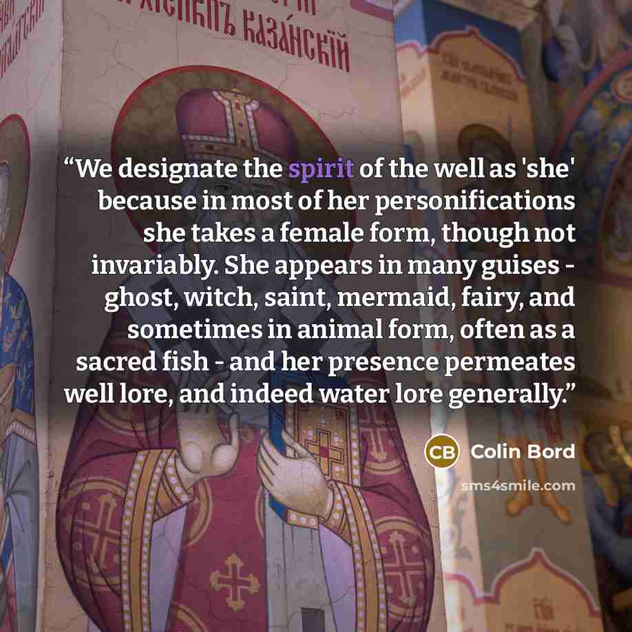 “We designate the spirit of the well as 'she' because in most of her personifications she takes a female form, though not invariably. She appears in many guises - ghost, witch, saint, mermaid, fairy, and sometimes in animal form, often as a sacred fish - and her presence permeates well lore, and…” quote by Colin Bord