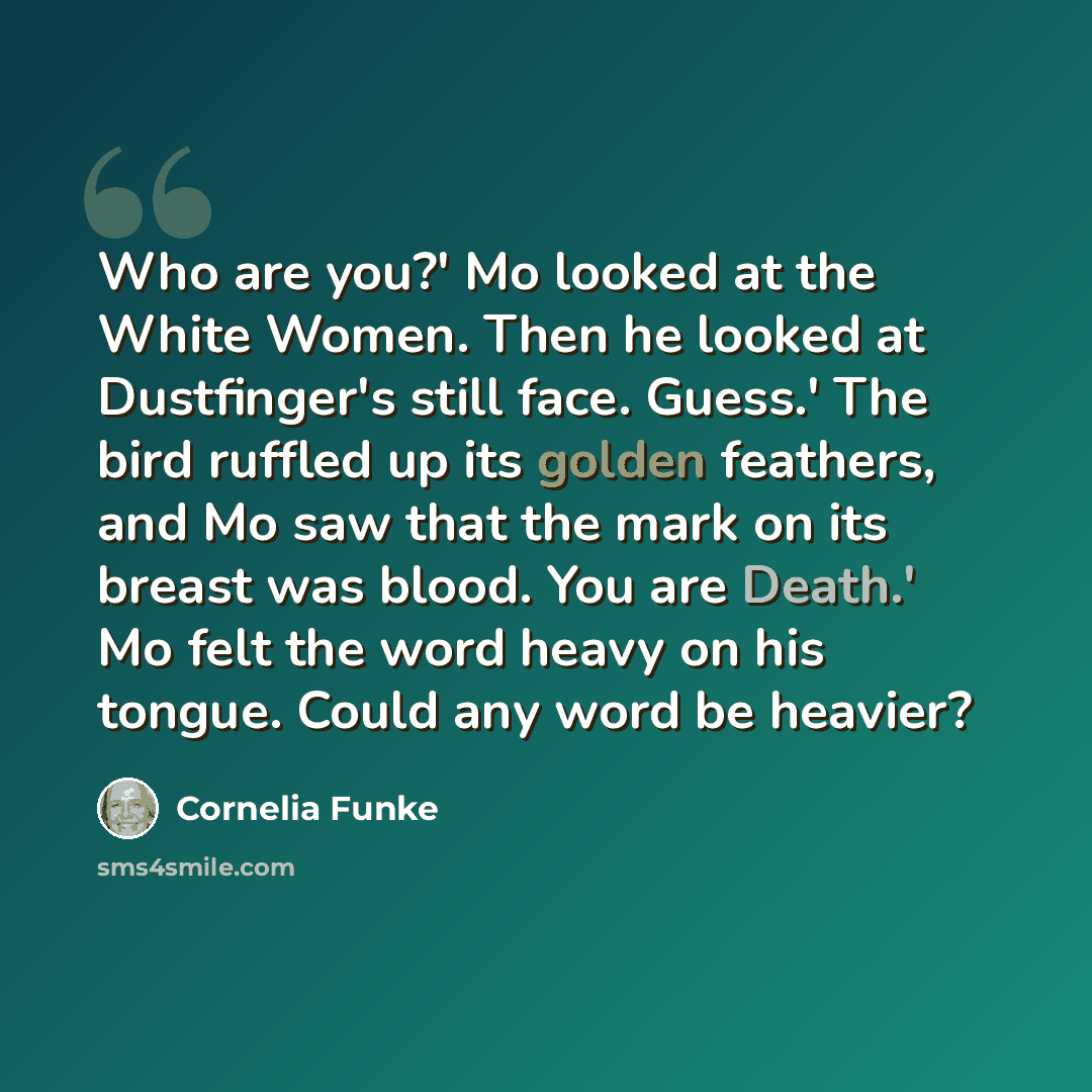 “Who are you?' Mo looked at the White Women. Then he looked at Dustfinger's still face. Guess.' The bird ruffled up its golden feathers, and Mo saw that the mark on its breast was blood. You are Death.' Mo felt the word heavy on his tongue. Could any word be heavier?” quote by Cornelia Funke