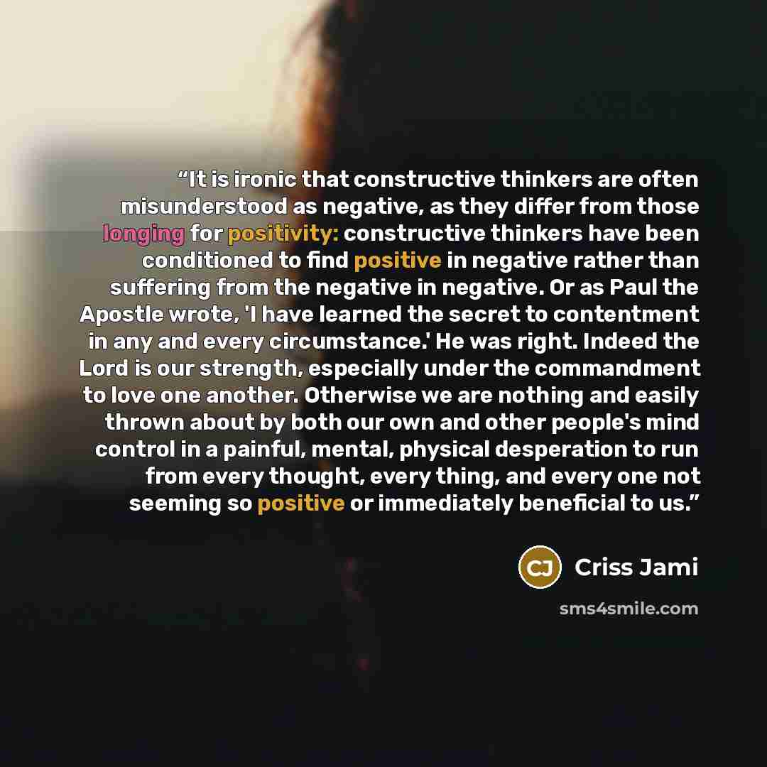 “It is ironic that constructive thinkers are often misunderstood as negative, as they differ from those longing for positivity: constructive thinkers have been conditioned to find positive in negative rather than suffering from the negative in negative. Or as Paul the Apostle wrote, 'I have learned…” quote by Criss Jami