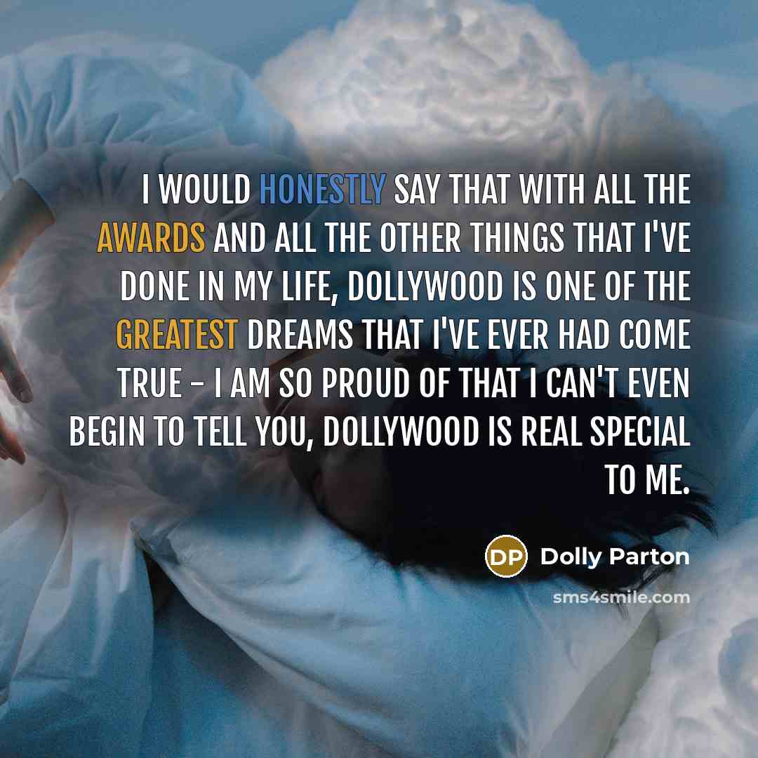 “I would honestly say that with all the awards and all the other things that I've done in my life, Dollywood is one of the greatest dreams that I've ever had come true - I am so proud of that I can't even begin to tell you, Dollywood is real special to me.” quote by Dolly Parton