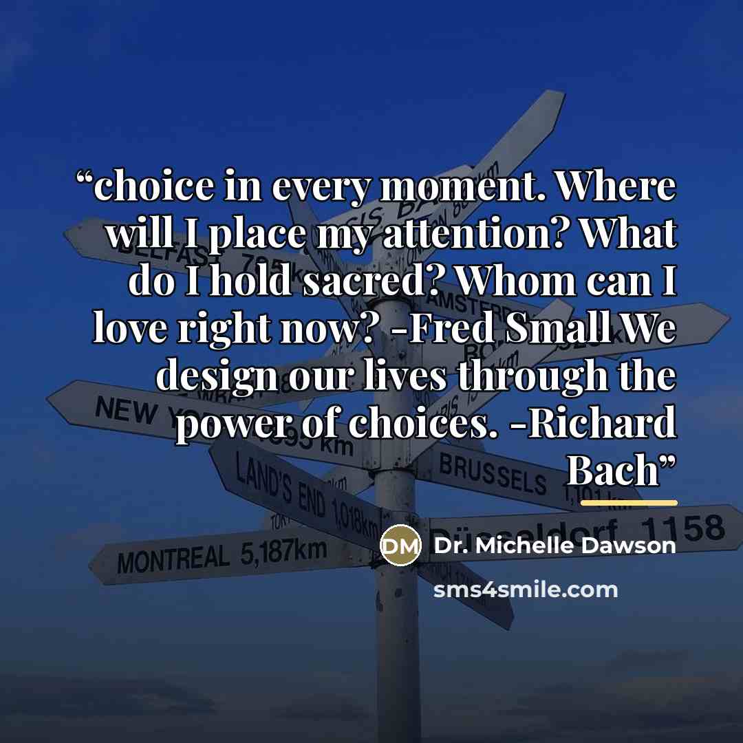 “choice in every moment. Where will I place my attention? What do I hold sacred? Whom can I love right now? -Fred Small We design our lives through the power of choices. -Richard Bach” quote by Dr. Michelle Dawson