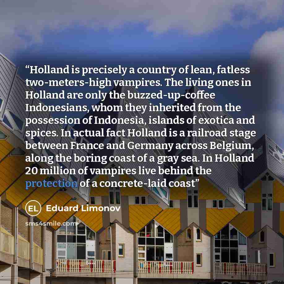 “Holland is precisely a country of lean, fatless two-meters-high vampires. The living ones in Holland are only the buzzed-up-coffee Indonesians, whom they inherited from the possession of Indonesia, islands of exotica and spices. In actual fact Holland is a railroad stage between France and Germany…” quote by Eduard Limonov