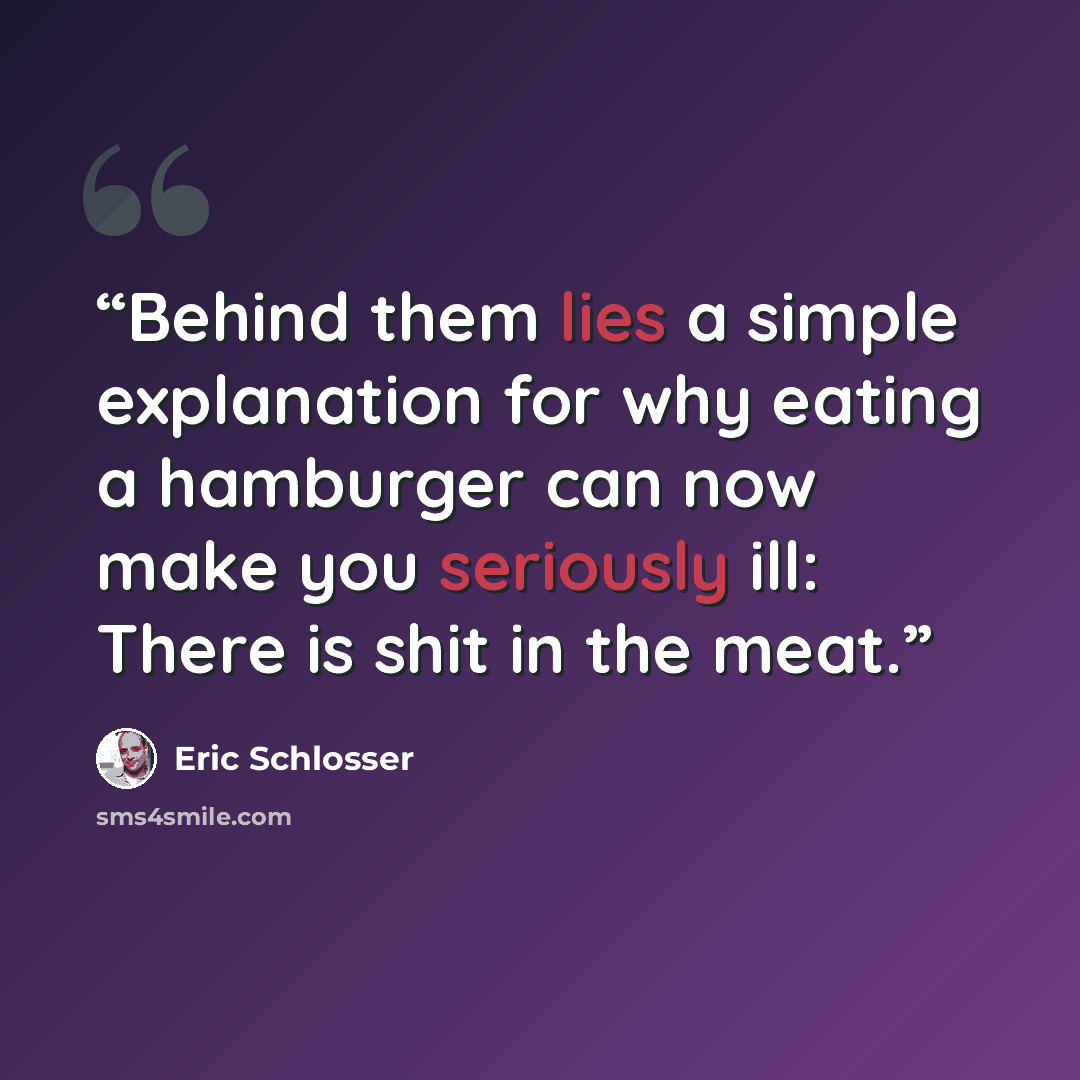 “Behind them lies a simple explanation for why eating a hamburger can now make you seriously ill: There is shit in the meat.” quote by Eric Schlosser