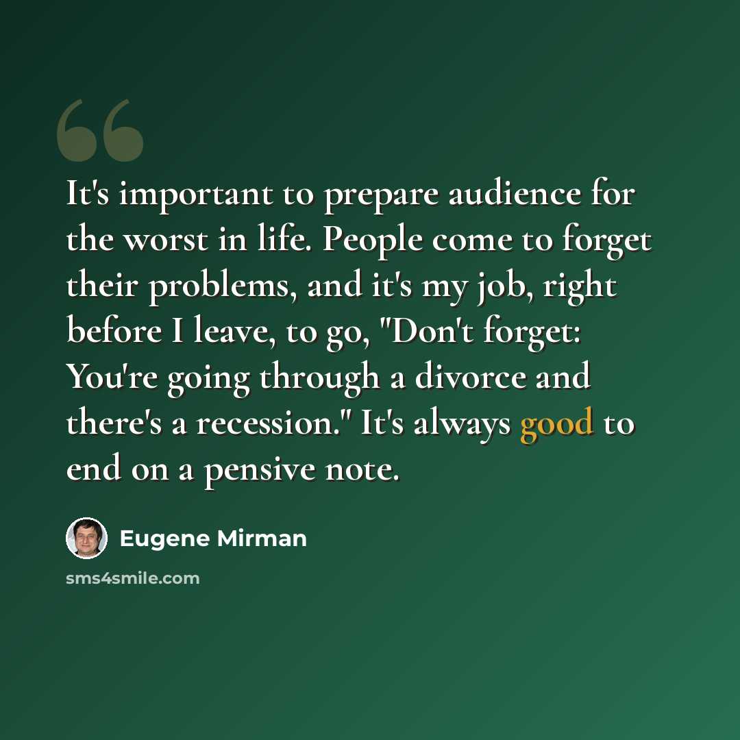 “It's important to prepare audience for the worst in life. People come to forget their problems, and it's my job, right before I leave, to go, "Don't forget: You're going through a divorce and there's a recession." It's always good to end on a pensive note.” quote by Eugene Mirman
