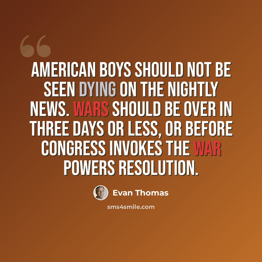 “American boys should not be seen dying on the nightly news. Wars should be over in three days or less, or before Congress invokes the War Powers Resolution.” quote by Evan Thomas