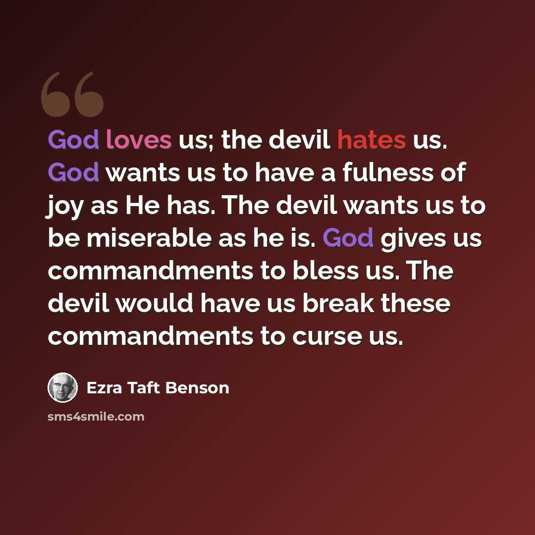 “God loves us; the devil hates us. God wants us to have a fulness of joy as He has. The devil wants us to be miserable as he is. God gives us commandments to bless us. The devil would have us break these commandments to curse us.” quote by Ezra Taft Benson