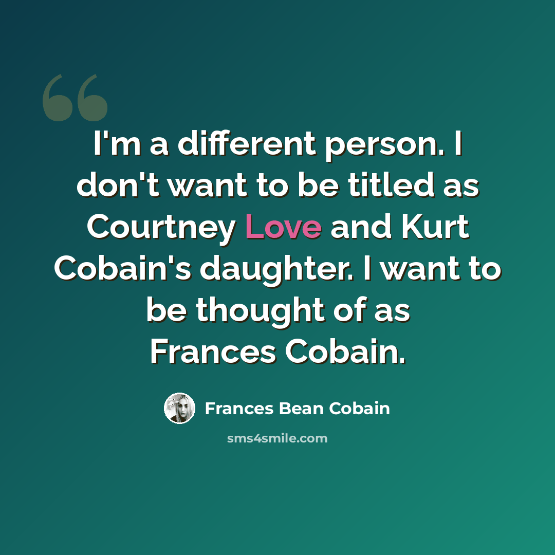 “I'm a different person. I don't want to be titled as Courtney Love and Kurt Cobain's daughter. I want to be thought of as Frances Cobain.” quote by Frances Bean Cobain