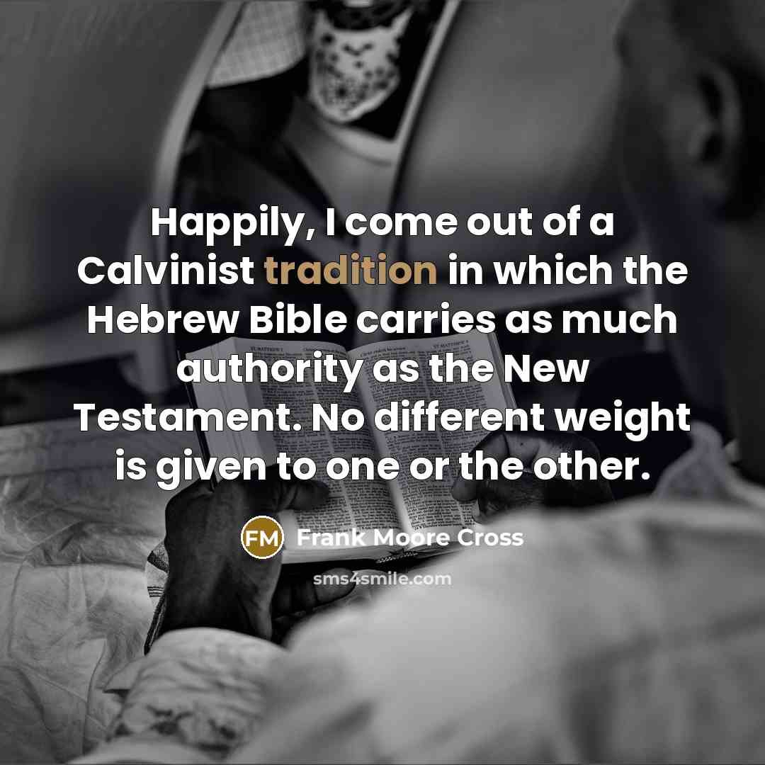 “Happily, I come out of a Calvinist tradition in which the Hebrew Bible carries as much authority as the New Testament. No different weight is given to one or the other.” quote by Frank Moore Cross
