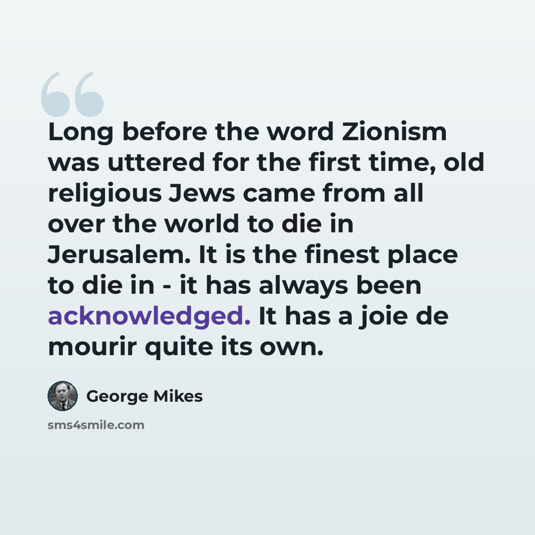 “Long before the word Zionism was uttered for the first time, old religious Jews came from all over the world to die in Jerusalem. It is the finest place to die in - it has always been acknowledged. It has a joie de mourir quite its own.” quote by George Mikes