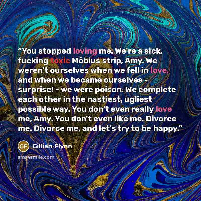“You stopped loving me. We're a sick, fucking toxic Möbius strip, Amy. We weren't ourselves when we fell in love, and when we became ourselves - surprise! - we were poison. We complete each other in the nastiest, ugliest possible way. You don't even really love me, Amy. You don't even like me…” quote by Gillian Flynn