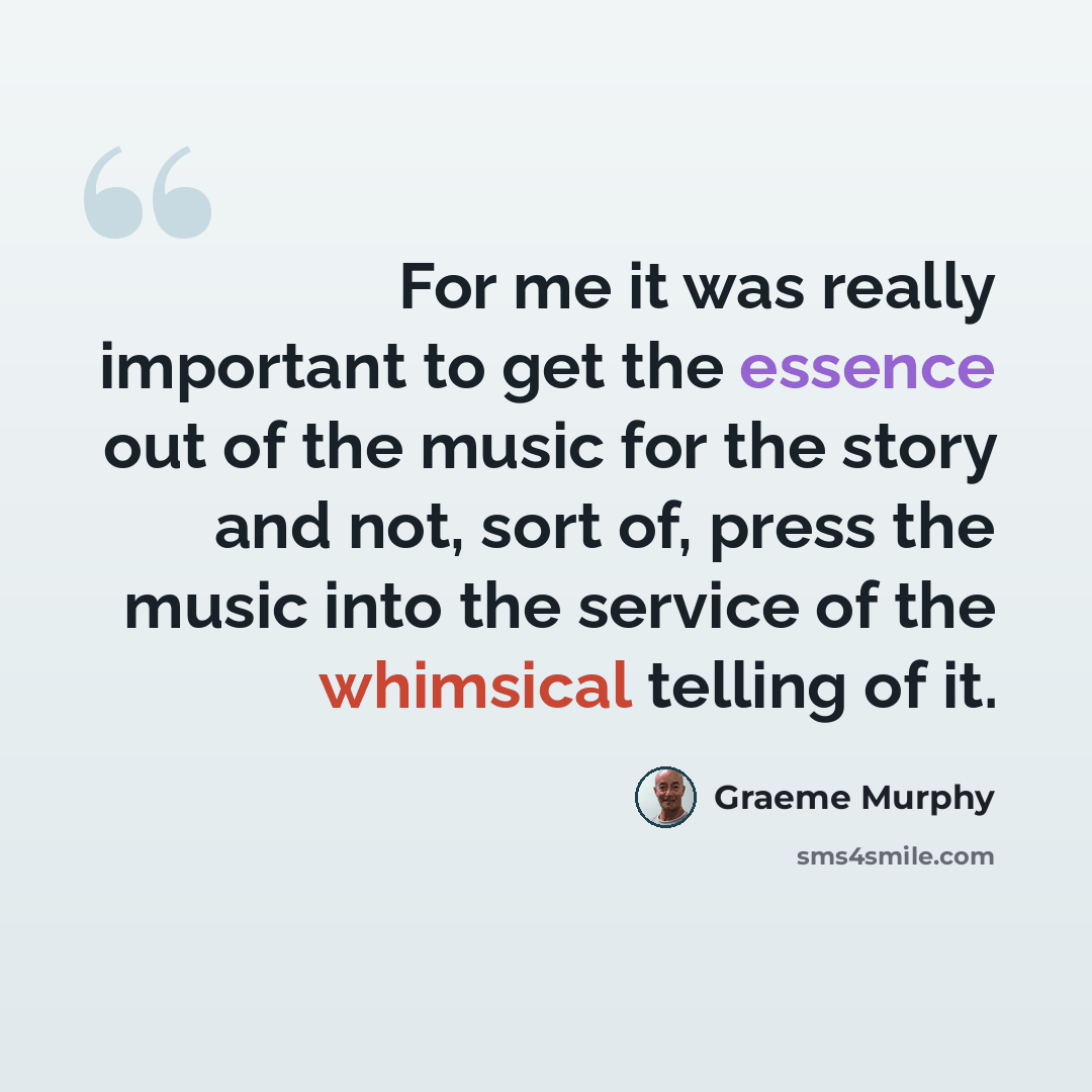 “For me it was really important to get the essence out of the music for the story and not, sort of, press the music into the service of the whimsical telling of it.” quote by Graeme Murphy