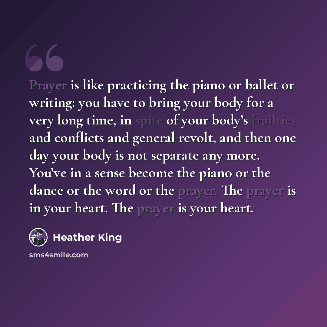 “Prayer is like practicing the piano or ballet or writing: you have to bring your body for a very long time, in spite of your body’s frailties and conflicts and general revolt, and then one day your body is not separate any more. You’ve in a sense become the piano or the dance or the word or the…” quote by Heather King