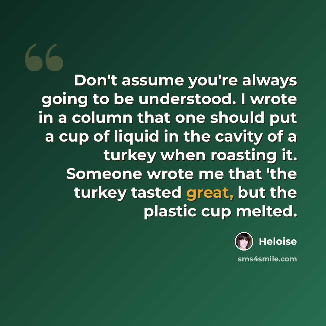 “Don't assume you're always going to be understood. I wrote in a column that one should put a cup of liquid in the cavity of a turkey when roasting it. Someone wrote me that 'the turkey tasted great, but the plastic cup melted.” quote by Heloise