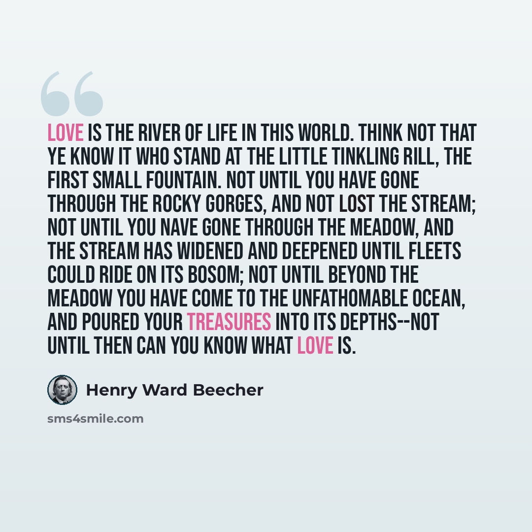 “Love is the river of life in this world. Think not that ye know it who stand at the little tinkling rill, the first small fountain. Not until you have gone through the rocky gorges, and not lost the stream; not until you nave gone through the meadow, and the stream has widened and deepened until…” quote by Henry Ward Beecher