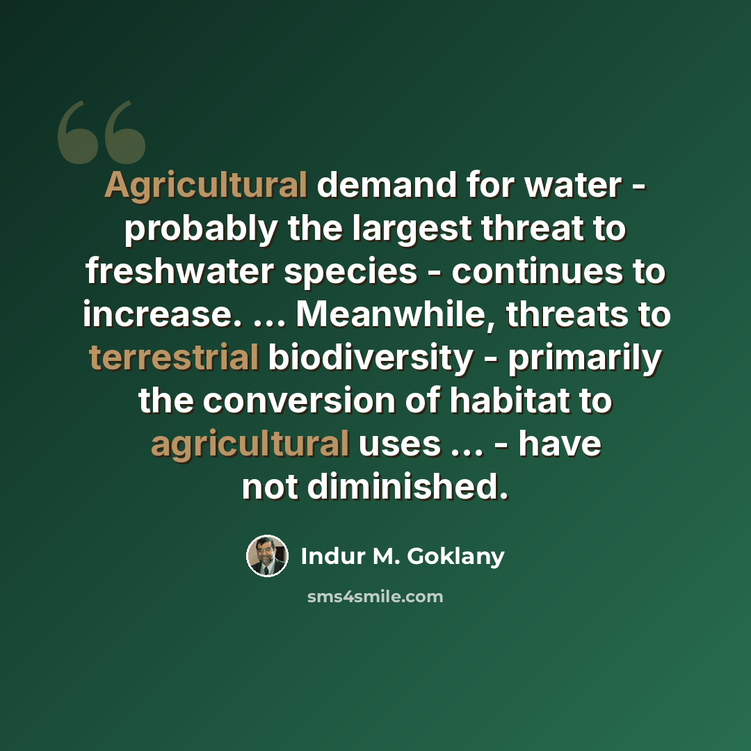 “Agricultural demand for water - probably the largest threat to freshwater species - continues to increase. ... Meanwhile, threats to terrestrial biodiversity - primarily the conversion of habitat to agricultural uses ... - have not diminished.” quote by Indur M. Goklany