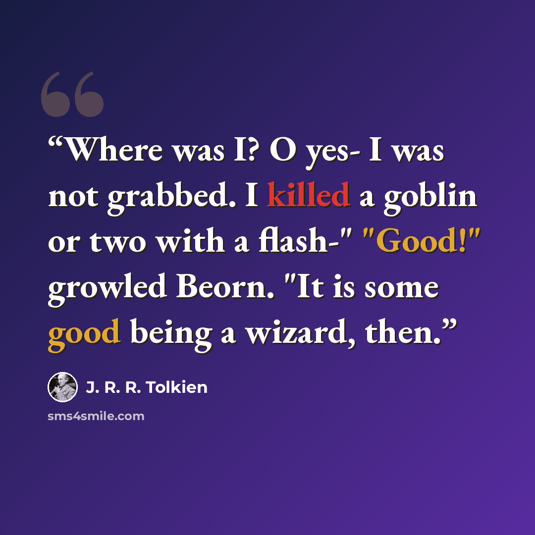 “Where was I? O yes- I was not grabbed. I killed a goblin or two with a flash-" "Good!" growled Beorn. "It is some good being a wizard, then.” quote by J. R. R. Tolkien