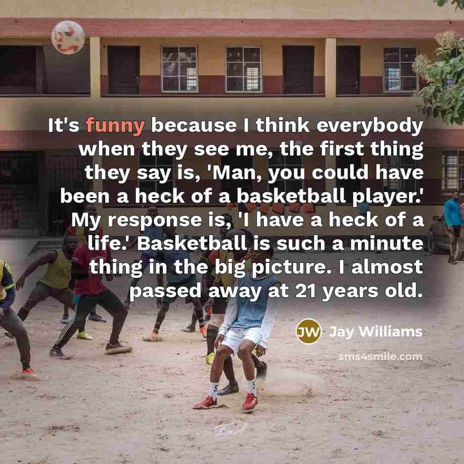 “It's funny because I think everybody when they see me, the first thing they say is, 'Man, you could have been a heck of a basketball player.' My response is, 'I have a heck of a life.' Basketball is such a minute thing in the big picture. I almost passed away at 21 years old.” quote by Jay Williams